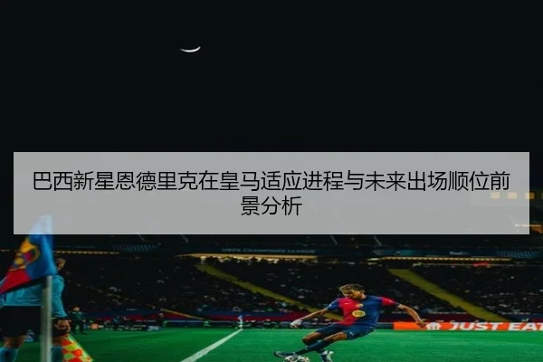 巴西新星恩德里克在皇马适应进程与未来出场顺位前景分析